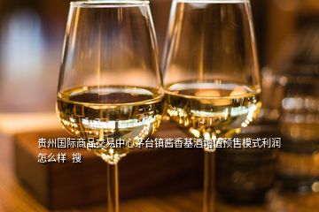 贵州国际商品交易中心茅台镇酱香基酒增值预售模式利润怎么样  搜