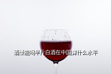 酒量能喝半斤白酒在中国算什么水平