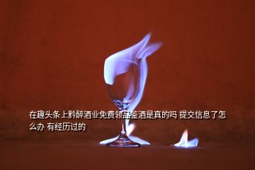 在趣头条上黔醉酒业免费领品鉴酒是真的吗 提交信息了怎么办 有经历过的