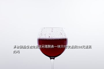 茅台镇酱香酒免费送另赠腕表一块只付快递费198元是真的吗