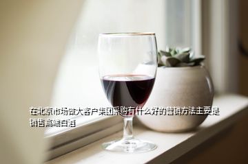 在北京市场做大客户集团采购有什么好的营销方法主要是销售高端白酒