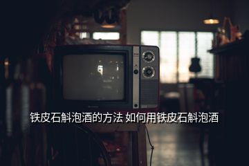 铁皮石斛泡酒的方法 如何用铁皮石斛泡酒