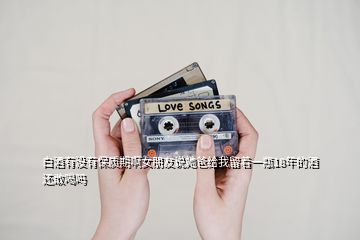 白酒有没有保质期啊女朋友说她爸给我留着一瓶18年的酒还敢喝吗