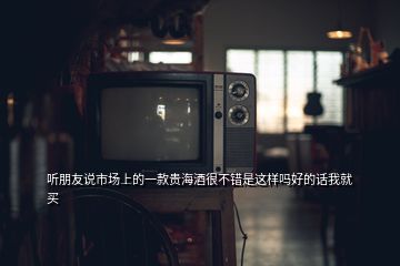 听朋友说市场上的一款贵海酒很不错是这样吗好的话我就买