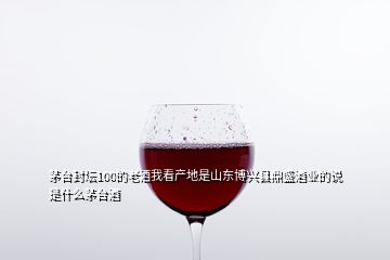茅台封坛100的老酒我看产地是山东博兴县鼎盛酒业的说是什么茅台酒