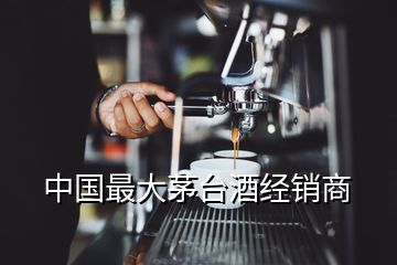 中国最大茅台酒经销商