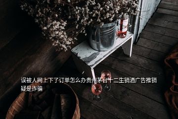 误被人网上下了订单怎么办贵州茅台十二生销酒广告推销疑是诈骗