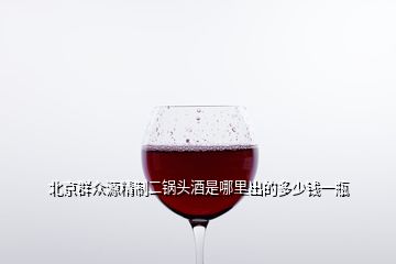北京群众源精制二锅头酒是哪里出的多少钱一瓶