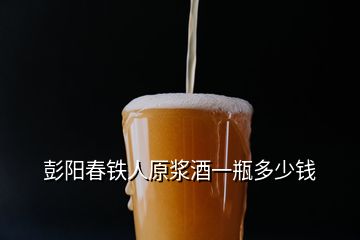 彭阳春铁人原浆酒一瓶多少钱