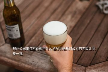 郑州公司单位招待都用什么酒呢我是郑州公司的老板让我找一批