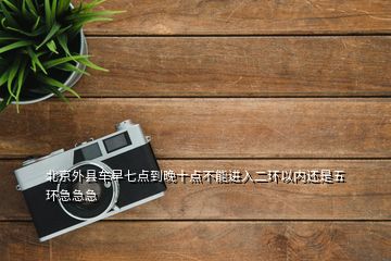 北京外县车早七点到晚十点不能进入二环以内还是五环急急急