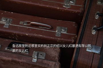 鲁迅故里附近哪里买的到正宗的绍兴女儿红酿酒有限公司酿的女儿红