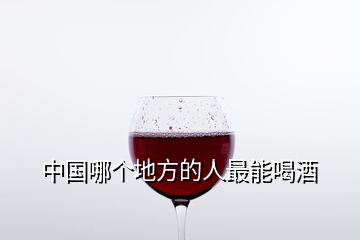 中国哪个地方的人最能喝酒