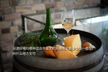汾酒好喝吗哪种适合年级大的人喝呢大概多少钱一瓶在广州什么地方买可