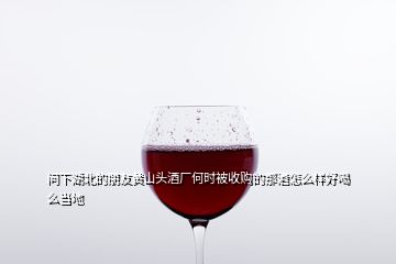 问下湖北的朋友黄山头酒厂何时被收购的那酒怎么样好喝么当地