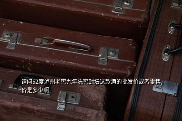 请问52度泸州老窖九年陈窖封坛这款酒的批发价或者零售价是多少啊