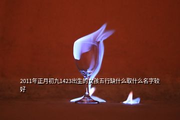 2011年正月初九1423出生的女孩五行缺什么取什么名字较好