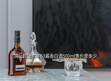 国坛封坛30年53酱香白酒500ml售价是多少