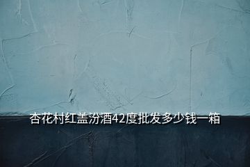 杏花村红盖汾酒42度批发多少钱一箱