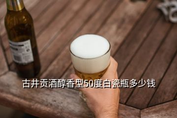 古井贡酒醇香型50度白瓷瓶多少钱