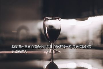 52度贵州国宾酒浓香型原浆白酒多少钱一箱 今天准备超市买四箱送人