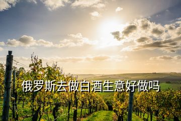 俄罗斯去做白酒生意好做吗