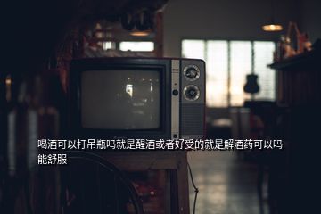 喝酒可以打吊瓶吗就是醒酒或者好受的就是解酒药可以吗能舒服