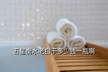 五星衡水老白干多少钱一瓶啊