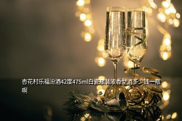 杏花村乐福汾酒42度475ml白瓷瓶装浓香型酒多少钱一瓶啊