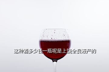 这种酒多少钱一瓶呢是上饶全良液产的