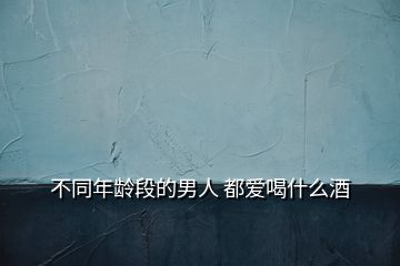 不同年龄段的男人 都爱喝什么酒