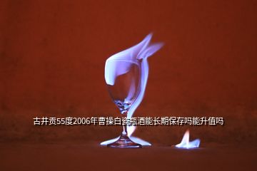 古井贡55度2006年曹操白瓷瓶酒能长期保存吗能升值吗