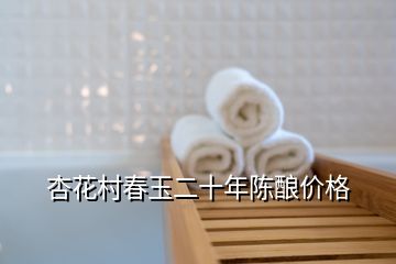 杏花村春玉二十年陈酿价格