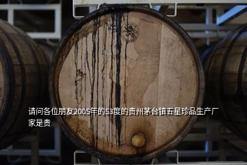 请问各位朋友2005年的53度的贵州茅台镇五星珍品生产厂家是贵