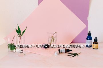 一两白酒相当于几两米饭的热量2两白酒的热量相当于多少米饭