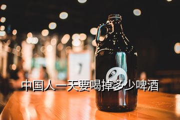 中国人一天要喝掉多少啤酒