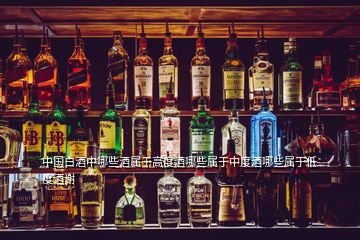 中国白酒中哪些酒属于高度酒哪些属于中度酒哪些属于低度酒谢