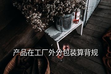 产品在工厂外分包装算背规