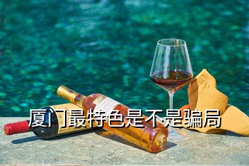 厦门最特色是不是骗局