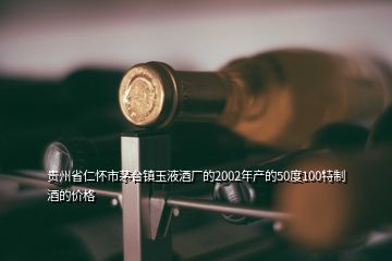 贵州省仁怀市茅台镇玉液酒厂的2002年产的50度100特制酒的价格