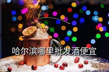 哈尔滨哪里批发酒便宜