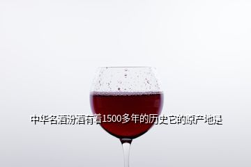 中华名酒汾酒有着1500多年的历史它的原产地是